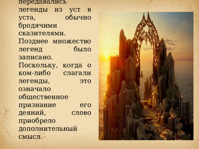    Легенды, как правило, были устными рассказами, часто положенными на музыку; передавались легенды из уст в уста, обычно бродячими сказителями. Позднее множество легенд было записано. Поскольку, когда о ком-либо слагали легенды, это означало общественное признание его деяний, слово приобрело дополнительный смысл. 