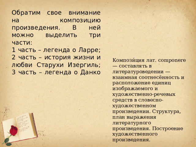 Обратим свое внимание на композицию произведения. В ней можно выделить три части:  1 часть – легенда о Ларре;  2 часть – история жизни и любви Старухи Изергиль;  3 часть – легенда о Данко     Компози́ция лат. componere — составлять в литературоведении — взаимная соотнесённость и расположение единиц изображаемого и художественно-речевых средств в словесно-художественном произведении. Структура, план выражения литературного произведения. Построение художественного произведения. 
