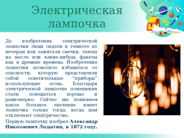 Электрическая лампочка До изобретения электрической лампочки люди сидели в темноте по вечерам или зажигали свечки, лампы на масле или какие-нибудь факелы как в древние времена. Изобретение лампочки позволило избавиться от опасности, которую представляли собой осветительные “приборы” использующие огонь. Благодаря электрической лампочке помещения стали освещаться хорошо и равномерно. Сейчас мы понимаем какое большое значение имеет лампочка только тогда, когда нам отключают электричество. Первую лампочку изобрел Александр Николаевич Лодыгин, в 1872 году. 