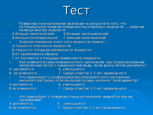 Тест Поверхностное натяжение возникает в результате того, что потенциальная энергия поверхностных молекул жидкости … энергии молекул внутри жидкости  А.больше кинетической Б.больше потенциальной  В.меньше потенциальной Г.меньше кинетической Энергия поверхностного слоя жидкости зависит …  А.только от плотности жидкости  Б.только от площади поверхности жидкости  В.от занимаемого объема  Г.от плотности и площади поверхности жидкости Как изменится сила поверхностного натяжения при соприкосновении проволочной петли с поверхностью воды, если длину петли увеличить? А. увеличится Б. уменьшится В. не изменится Г. Среди ответов 1-3 нет правильного Что произойдет с коэффициентом поверхностного натяжения мыльного раствора, если мыльный пузырь увеличит свой диаметр? А.увеличится Б. уменьшится В.не изменится Г. Среди ответов 1-3 нет правильного Что произойдет с поверхностным натяжением жидкости при ее нагревании? А.увеличится Б . уменьшится В.не изменится Г. Среди ответов 1-3 нет правильного 