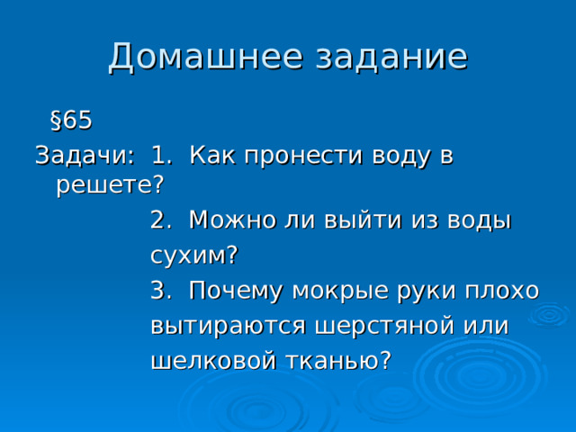 Домашнее задание  § 65 Задачи: 1. Как пронести воду в решете?  2. Можно ли выйти из воды   сухим?  3. Почему мокрые руки плохо  вытираются шерстяной или  шелковой тканью? 