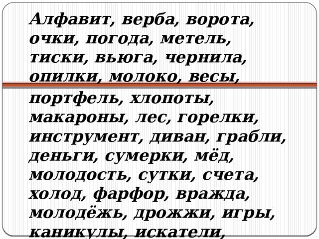 Алфавит, верба, ворота, очки, погода, метель, тиски, вьюга, чернила, опилки, молоко, весы, портфель, хлопоты, макароны, лес, горелки, инструмент, диван, грабли, деньги, сумерки, мёд, молодость, сутки, счета, холод, фарфор, вражда, молодёжь, дрожжи, игры, каникулы, искатели, огорчения, чул­ки, ножницы, гусли, окна, щи, влажность, смех, мечта, счастье 