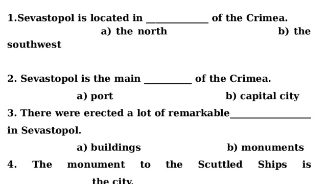 Sevastopol is located in _____________ of the Crimea.  a) the north b) the southwest   2. Sevastopol is the main __________ of the Crimea.  a) port b) capital city 3. There were erected a lot of remarkable_________________ in Sevastopol.  a) buildings b) monuments 4. The monument to the Scuttled Ships is _________________ the city.  a) a symbol of b) a battery in  