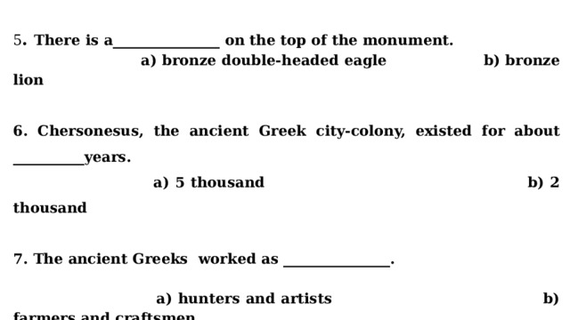 5 . There is a_______________ on the top of the monument.  a) bronze double-headed eagle b) bronze lion   6. Chersonesus, the ancient Greek city-colony, existed for about __________years.  a) 5 thousand b) 2 thousand  7. The ancient Greeks worked as _______________.    a) hunters and artists b) farmers and craftsmen  8. Sevastopol has become the hero-city in_______________  a) 1965 b) 1865 