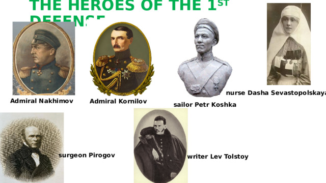 THE HEROES OF THE 1 ST DEFENSE nurse Dasha Sevastopolskaya Admiral Nakhimov   Admiral Kornilov sailor Petr Koshka surgeon Pirogov writer Lev Tolstoy 