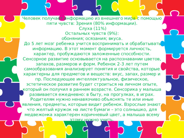 Человек получает информацию из внешнего мира с помощью пяти чувств: Зрения (80% информации).  Слуха (11%)  Остальных чувств (9%):  обоняния; осязания; вкуса.  До 5 лет мозг ребенка учится воспринимать и обрабатывать информацию. В этот момент формируется личность, характер, пробуждаются заложенные способности.  Сенсорное развитие основывается на распознавании цветов, запахов, размеров и форм. Ребенок 2-3 лет путем самообразования анализирует понятия и свойства, которые характерны для предметов и веществ: вкус, запах, размер и пр. Последующее интеллектуальное, физическое, эстетическое развитие будет строиться на личном опыте, который он получил в раннем возрасте. Сенсорика у малыша развивается ежедневно: в быту, на прогулках, в играх. Родителям нужно ненавязчиво объяснять те или иные явления, предметы, которые видит ребенок. Взрослые знают, что желтый кружок на листе бумаги – это солнышко, для медвежонка характерен коричневый цвет, а малыша всему этому нужно учить.   