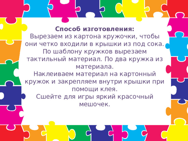 Способ изготовления:  Вырезаем из картона кружочки, чтобы они четко входили в крышки из под сока.  По шаблону кружков вырезаем тактильный материал. По два кружка из материала.  Наклеиваем материал на картонный кружок и закрепляем внутри крышки при помощи клея.  Сшейте для игры яркий красочный мешочек.   