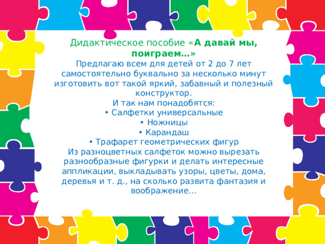 Дидактическое пособие « А давай мы, поиграем…»  Предлагаю всем для детей от 2 до 7 лет самостоятельно буквально за несколько минут изготовить вот такой яркий, забавный и полезный конструктор.  И так нам понадобятся:  • Салфетки универсальные  • Ножницы  • Карандаш  • Трафарет геометрических фигур  Из разноцветных салфеток можно вырезать разнообразные фигурки и делать интересные аппликации, выкладывать узоры, цветы, дома, деревья и т. д., на сколько развита фантазия и воображение…   
