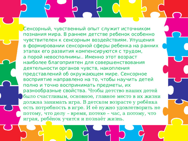 Сенсорный, чувственный опыт служит источником познания мира. В раннем детстве ребенок особенно чувствителен к сенсорным воздействиям. Упущения в формировании сенсорной сферы ребенка на ранних этапах его развития компенсируются с трудом, а порой невосполнимы.. Именно этот возраст наиболее благоприятен для совершенствования деятельности органов чувств, накопления представлений об окружающем мире. Сенсорное восприятие направлено на то, чтобы научить детей полно и точно воспринимать предметы, их разнообразные свойства. Чтобы детство наших детей было счастливым, основное, главное место в их жизни должна занимать игра. В детском возрасте у ребёнка есть потребность в игре. И её нужно удовлетворить не потому, что делу – время, потехе – час, а потому, что играя, ребёнок учится и познаёт жизнь.    