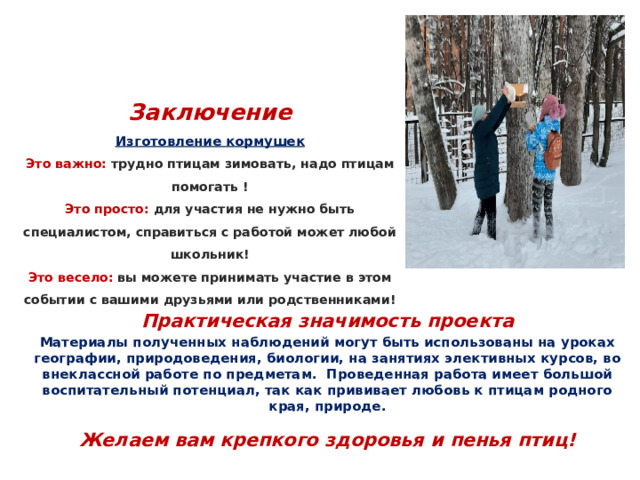Заключение  Изготовление кормушек  Это важно: трудно птицам зимовать, надо птицам помогать !  Это просто: для участия не нужно быть специалистом, справиться с работой может любой школьник!  Это весело: вы можете принимать участие в этом событии с вашими друзьями или родственниками! Практическая значимость проекта Материалы полученных наблюдений могут быть использованы на уроках географии, природоведения, биологии, на занятиях элективных курсов, во внеклассной работе по предметам. Проведенная работа имеет большой воспитательный потенциал, так как прививает любовь к птицам родного края, природе.  Желаем вам крепкого здоровья и пенья птиц! 