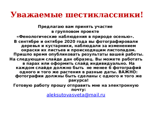 Уважаемые шестиклассники! Предлагаю вам принять участие в групповом проекте «Фенологические наблюдения в природе осенью». В сентябре и октябре 2020 года вы фотографировали деревья и кустарники, наблюдали за изменением окраски их листьев и происходящим листопадом. Пришло время опубликовать результаты вашей работы. На следующем слайде дан образец. Вы можете работать в парах или оформить слайд индивидуально. На каждом слайде должно быть не менее 6 фотографий одного и того же растения в разные даты. ВАЖНО: фотографии должны быть сделаны с одного и того же ракурса! Готовую работу прошу отправить мне на электронную почту: aleksutovasveta@mail.ru 