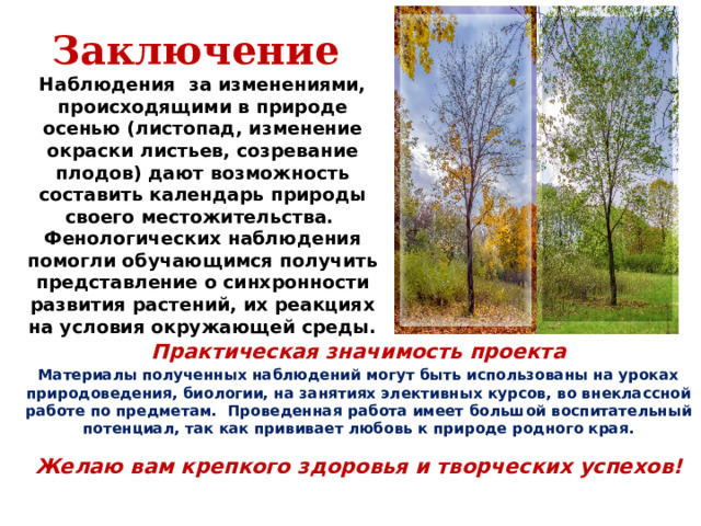 Заключение  Наблюдения  за изменениями, происходящими в природе осенью (листопад, изменение окраски листьев, созревание плодов) дают возможность составить календарь природы своего местожительства.  Фенологических наблюдения помогли обучающимся получить представление о синхронности развития растений, их реакциях на условия окружающей среды. Практическая значимость проекта Материалы полученных наблюдений могут быть использованы на уроках природоведения, биологии, на занятиях элективных курсов, во внеклассной работе по предметам. Проведенная работа имеет большой воспитательный потенциал, так как прививает любовь к природе родного края.  Желаю вам крепкого здоровья и творческих успехов! 