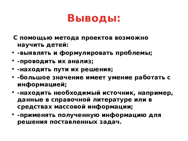 Выводы:  С помощью метода проектов возможно научить детей: -выявлять и формулировать проблемы; -проводить их анализ; -находить пути их решения; -большое значение имеет умение работать с информацией; -находить необходимый источник, например, данные в справочной литературе или в средствах массовой информации; -применять полученную информацию для решения поставленных задач. 