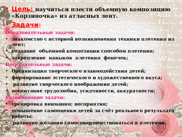 Цель: научиться плести объемную композицию «Корзиночка» из атласных лент. Задачи : Образовательные задачи:  знакомство с историей возникновения техники плетения из лент; создание объемной композиции способом плетения; закрепление навыков плетения фенечек; Воспитательные задачи:  Организация творческого взаимодействия детей; формирование эстетического и художественного вкуса;  развитие творческого воображения детей; воспитание трудолюбия, усидчивости, аккуратности; Развивающие задачи:  тренировка внимания; восприятия; повышение самооценки детей за счёт реального результата работы;  развитие желания самосовершенствоваться в плетении.  