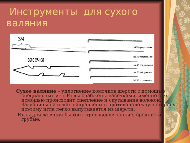  Инструменты для сухого валяния Сухое валяние – уплотнение комочков шерсти с помощью специальных игл. Иглы снабжены насечками, именно с их помощью происходит сцепление и спутывание волокон. Зазубрины на иглах направлены в противоположную сторону, поэтому игла легко выпутывается из шерсти.  Иглы для валяния бывают трех видов: тонкие, средние и грубые. 