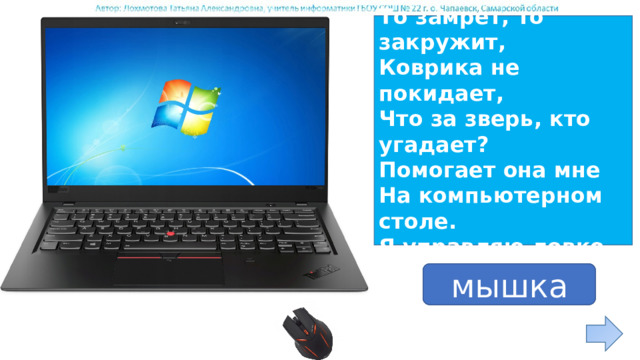 По ковру зверек бежит, То замрет, то закружит, Коврика не покидает, Что за зверь, кто угадает? Помогает она мне На компьютерном столе. Я управляю ловко Колесиком и кнопкой. ответ мышка 