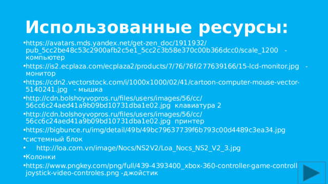 Использованные ресурсы: https://avatars.mds.yandex.net/get-zen_doc/1911932/pub_5cc2be48c53c2900afb2c5e1_5cc2c3b58e370c00b366dcc0/scale_1200 - компьютер https://is2.ecplaza.com/ecplaza2/products/7/76/76f/277639166/15-lcd-monitor.jpg -монитор https://cdn2.vectorstock.com/i/1000x1000/02/41/cartoon-computer-mouse-vector-5140241.jpg - мышка http://cdn.bolshoyvopros.ru/files/users/images/56/cc/56cc6c24aed41a9b09bd10731dba1e02.jpg клавиатура 2 http://cdn.bolshoyvopros.ru/files/users/images/56/cc/56cc6c24aed41a9b09bd10731dba1e02.jpg принтер https://bigbunce.ru/img/detail/49b/49bc79637739f6b793c00d4489c3ea34.jpg системный блок  http://loa.com.vn/image/Nocs/NS2V2/Loa_Nocs_NS2_V2_3.jpg Колонки https://www.pngkey.com/png/full/439-4393400_xbox-360-controller-game-controller-joystick-video-controles.png -джойстик 