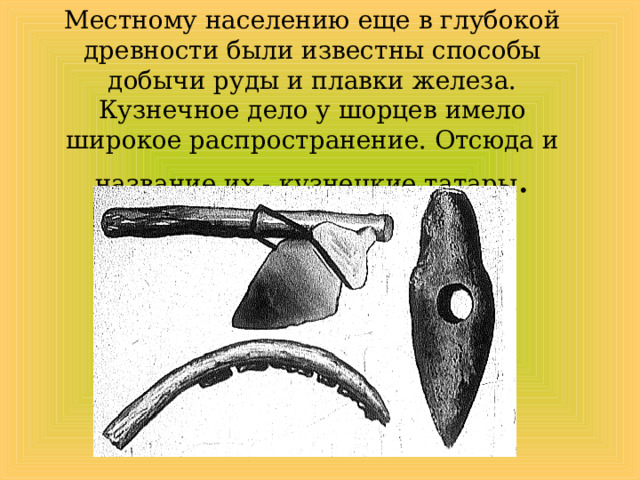 Местному населению еще в глубокой древности были известны способы добычи руды и плавки железа. Кузнечное дело у шорцев имело широкое распространение. Отсюда и название их - кузнецкие татары . 