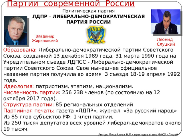 Партии современной России Политическая партия ЛДПР  – ЛИБЕРАЛЬНО-ДЕМОКРАТИЧЕСКАЯ ПАРТИЯ РОССИИ Владимир Жириновский Леонид Слуцкий Образована: Либерально-демократической партии Советского Союза, созданной 13 декабря 1989 года. 31 марта 1990 года на Учредительном съезде ЛДПСС - Либерально-демократической партии Советского Союза. Свое нынешнее официальное название партия получила во время 3 съезда 18-19 апреля 1992 года. Идеология: патриотизм, этатизм, национализм. Численность партии : 256 238 членов (по состоянию на 12 октября 2017 года). Структура партии: 85 региональных отделений Партийная печать: газета «ЛДПР», журнал «За русский народ» Из 85 глав субъектов РФ: 1 член партии. Из 250 тысяч депутатов всех уровней либерал-демократов около 19 тысяч. Автор: Михайлова Н.М.- преподаватель МАОУ «Лицей № 21» 