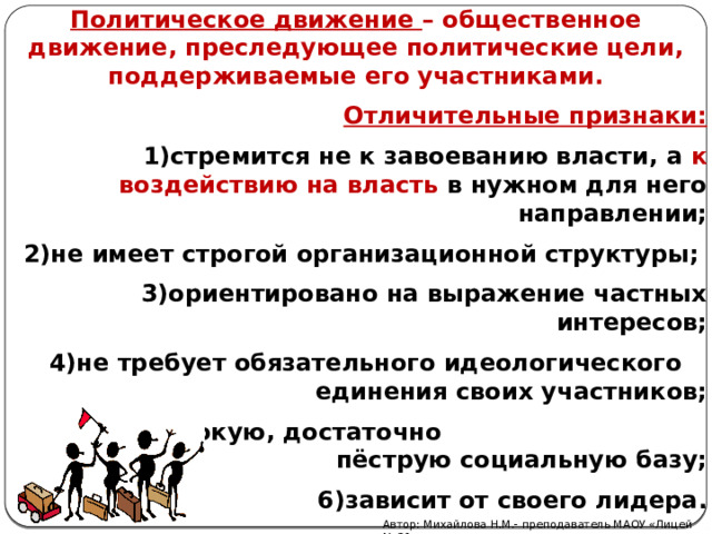 Политическое движение – общественное движение, преследующее политические цели, поддерживаемые его участниками. Отличительные признаки: стремится не к завоеванию власти, а к воздействию на власть в нужном для него направлении; не имеет строгой организационной структуры; ориентировано на выражение частных интересов; не требует обязательного идеологического единения своих участников; имеет широкую, достаточно пёструю социальную базу; зависит от своего лидера. Автор: Михайлова Н.М.- преподаватель МАОУ «Лицей № 21» 