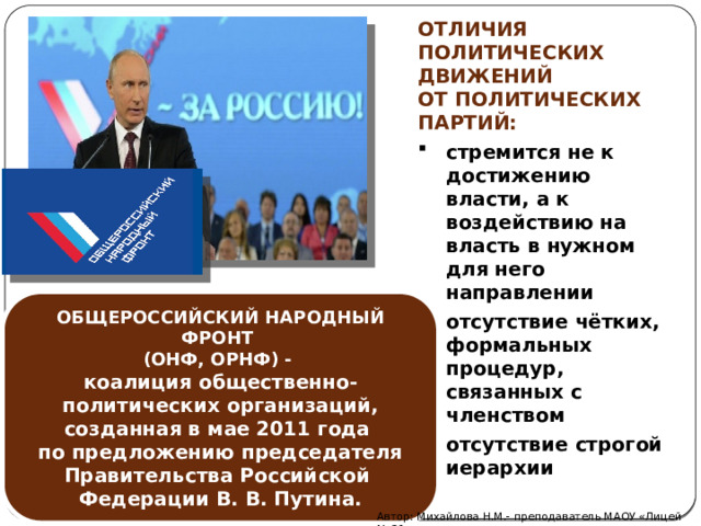 ОТЛИЧИЯ ПОЛИТИЧЕСКИХ ДВИЖЕНИЙ ОТ ПОЛИТИЧЕСКИХ ПАРТИЙ: стремится не к достижению власти, а к воздействию на власть в нужном для него направлении отсутствие чётких, формальных процедур, связанных с членством отсутствие строгой иерархии стремится не к достижению власти, а к воздействию на власть в нужном для него направлении отсутствие чётких, формальных процедур, связанных с членством отсутствие строгой иерархии ОБЩЕРОССИЙСКИЙ НАРОДНЫЙ ФРОНТ (ОНФ, ОРНФ) -  коалиция общественно-политических организаций, созданная в мае 2011 года по предложению председателя Правительства Российской Федерации В. В. Путина. Автор: Михайлова Н.М.- преподаватель МАОУ «Лицей № 21» 