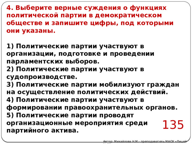 4. Выберите верные суждения о функциях политической партии в демократическом обществе и запишите цифры, под которыми они указаны.  1) Политические партии участвуют в организации, подготовке и проведении парламентских выборов. 2) Политические партии участвуют в судопроизводстве. 3) Политические партии мобилизуют граждан на осуществление политических действий. 4) Политические партии участвуют в формировании правоохранительных органов. 5) Политические партии проводят организационные мероприятия среди партийного актива. 135 Автор: Михайлова Н.М.- преподаватель МАОУ «Лицей № 21» 