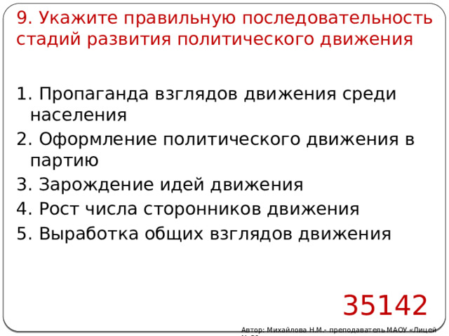 9. Укажите правильную последовательность стадий развития политического движения 1. Пропаганда взглядов движения среди населения 2. Оформление политического движения в партию 3. Зарождение идей движения 4. Рост числа сторонников движения 5. Выработка общих взглядов движения 35142 Автор: Михайлова Н.М.- преподаватель МАОУ «Лицей № 21» 