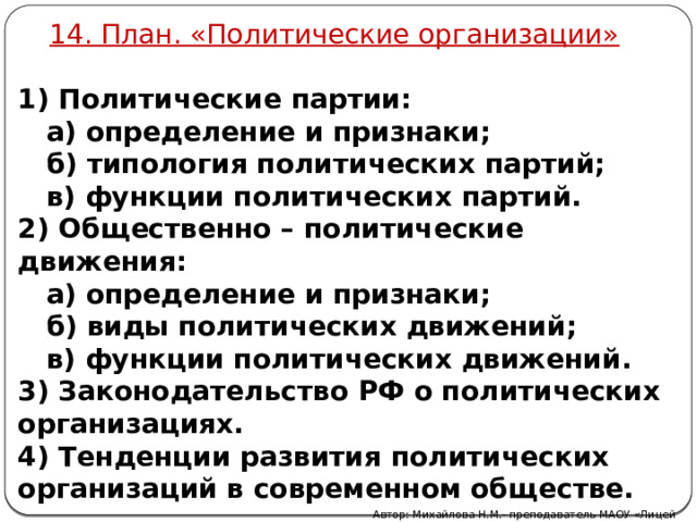 14. План. «Политические организации» 1) Политические партии:  а) определение и признаки;  б) типология политических партий;  в) функции политических партий. 2) Общественно – политические движения:  а) определение и признаки;  б) виды политических движений;  в) функции политических движений. 3) Законодательство РФ о политических организациях. 4) Тенденции развития политических организаций в современном обществе. Автор: Михайлова Н.М.- преподаватель МАОУ «Лицей № 21» 