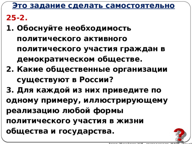 Это задание сделать самостоятельно 25-2.  Обоснуйте необходимость политического активного политического участия граждан в демократическом обществе. Какие общественные организации существуют в России? 3. Для каждой из них приведите по одному примеру, иллюстрирующему реализацию любой формы политического участия в жизни общества и государства. Автор: Михайлова Н.М.- преподаватель МАОУ «Лицей № 21» 