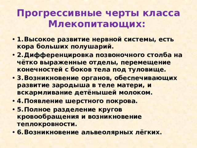 Прогрессивные черты класса Млекопитающих: 1.  Высокое развитие нервной системы, есть кора больших полушарий. 2.  Дифференцировка позвоночного столба на чётко выраженные отделы, перемещение конечностей с боков тела под туловище. 3.  Возникновение органов, обеспечивающих развитие зародыша в теле матери, и вскармливание детёнышей молоком. 4.  Появление шерстного покрова. 5.  Полное разделение кругов кровообращения и возникновение теплокровности. 6.  Возникновение альвеолярных лёгких. 