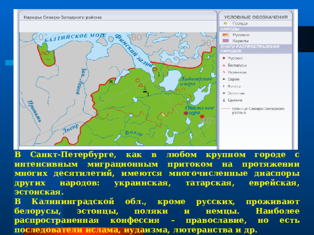 В Санкт-Петербурге, как в любом крупном городе с интенсивным миграционным притоком на протяжении многих десятилетий, имеются многочисленные диаспоры других народов: украинская, татарская, еврейская, эстонская. В Калининградской обл., кроме русских, проживают белорусы, эстонцы, поляки и немцы. Наиболее распространенная конфессия – православие, но есть последователи ислама, иудаизма, лютеранства и др. 