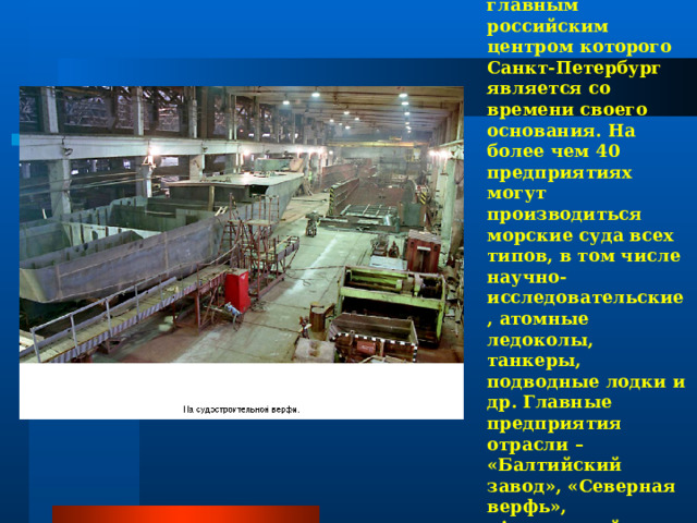Первая – судостроение, главным российским центром которого Санкт-Петербург является со времени своего основания. На более чем 40 предприятиях могут производиться морские суда всех типов, в том числе научно-исследовательские, атомные ледоколы, танкеры, подводные лодки и др. Главные предприятия отрасли – «Балтийский завод», «Северная верфь», «Адмиралтейская верфь». 