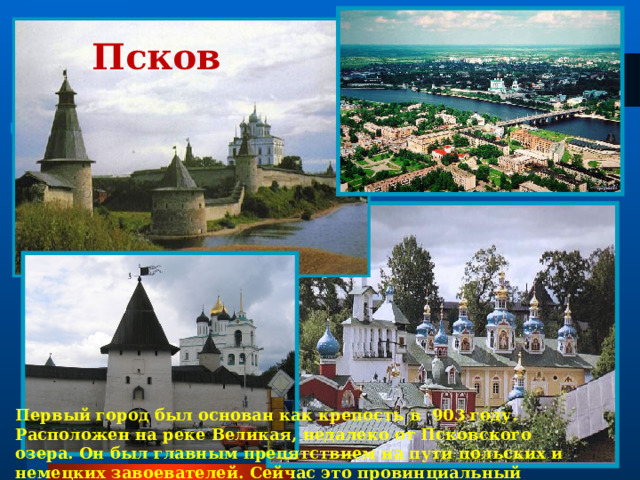 Псков  Первый город был основан как крепость в 903 году. Расположен на реке Великая, недалеко от Псковского озера. Он был главным препятствием на пути польских и немецких завоевателей. Сейчас это провинциальный город . 