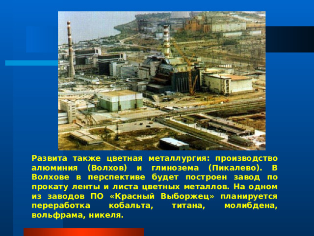 Развита также цветная металлургия: производство алюминия (Волхов) и глинозема (Пикалево). В Волхове в перспективе будет построен завод по прокату ленты и листа цветных металлов. На одном из заводов ПО «Красный Выборжец» планируется переработка кобальта, титана, молибдена, вольфрама, никеля. 