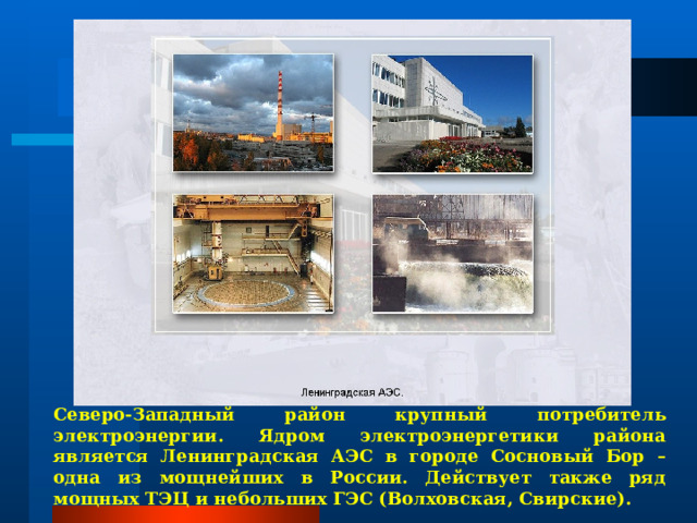 Северо-Западный район крупный потребитель электроэнергии. Ядром электроэнергетики района является Ленинградская АЭС в городе Сосновый Бор – одна из мощнейших в России. Действует также ряд мощных ТЭЦ и небольших ГЭС (Волховская, Свирские). 