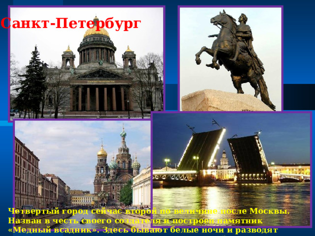 Санкт-Петербург Четвертый город сейчас второй по величине после Москвы. Назван в честь своего создателя и построен памятник «Медный всадник». Здесь бывают белые ночи и разводят мосты. В городе изготавливают качественный фарфор. 
