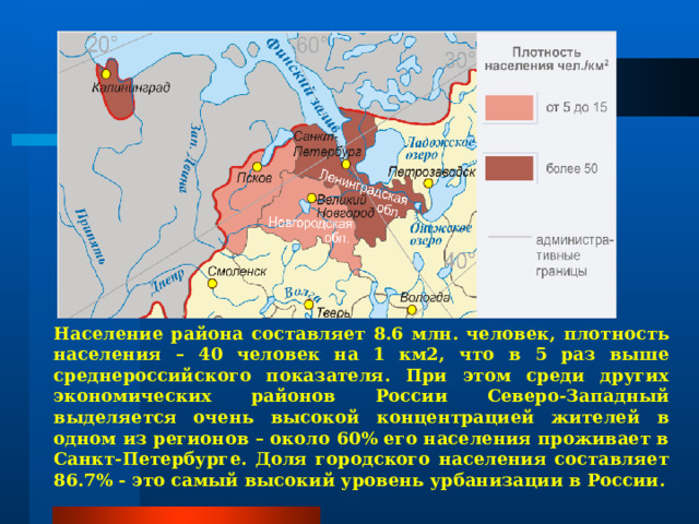 Население района составляет 8.6 млн. человек, плотность населения – 40 человек на 1 км2, что в 5 раз выше среднероссийского показателя. При этом среди других экономических районов России Северо-Западный выделяется очень высокой концентрацией жителей в одном из регионов – около 60% его населения проживает в Санкт-Петербурге. Доля городского населения составляет 86.7% - это самый высокий уровень урбанизации в России. 