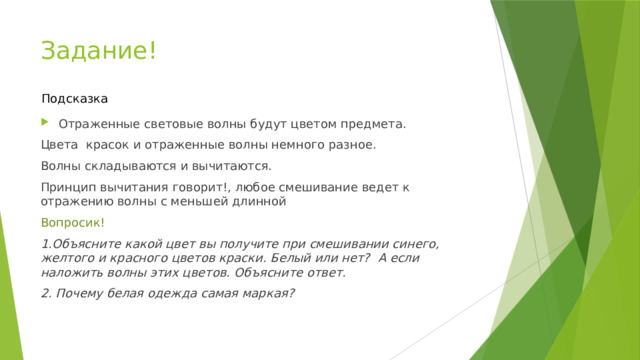 Задание! Подсказка Отраженные световые волны будут цветом предмета. Цвета красок и отраженные волны немного разное. Волны складываются и вычитаются. Принцип вычитания говорит!, любое смешивание ведет к отражению волны с меньшей длинной Вопросик! 1.Объясните какой цвет вы получите при смешивании синего, желтого и красного цветов краски. Белый или нет? А если наложить волны этих цветов. Объясните ответ. 2. Почему белая одежда самая маркая? 