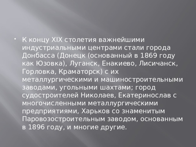 К концу XIX столетия важнейшими индустриальными центрами стали города Донбасса (Донецк (основанный в 1869 году как Юзовка), Луганск, Енакиево, Лисичанск, Горловка, Краматорск) с их металлургическими и машиностроительными заводами, угольными шахтами; город судостроителей Николаев, Екатеринослав с многочисленными металлургическими предприятиями, Харьков со знаменитым Паровозостроительным заводом, основанным в 1896 году, и многие другие. 