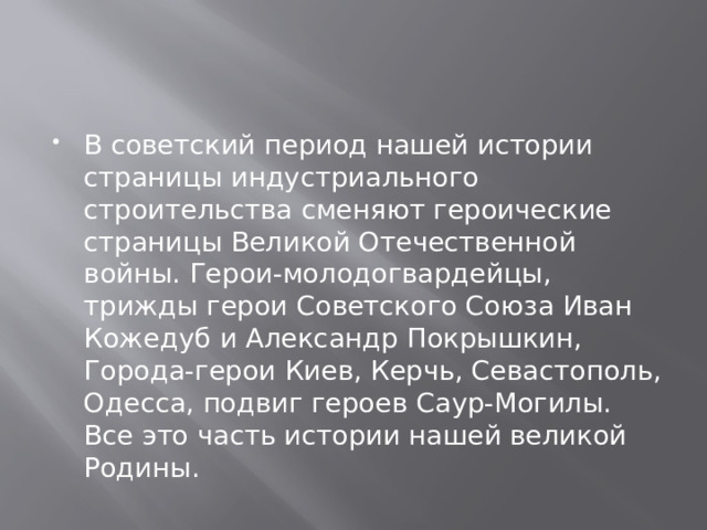 В советский период нашей истории страницы индустриального строительства сменяют героические страницы Великой Отечественной войны. Герои-молодогвардейцы, трижды герои Советского Союза Иван Кожедуб и Александр Покрышкин, Города-герои Киев, Керчь, Севастополь, Одесса, подвиг героев Саур-Могилы. Все это часть истории нашей великой Родины. 