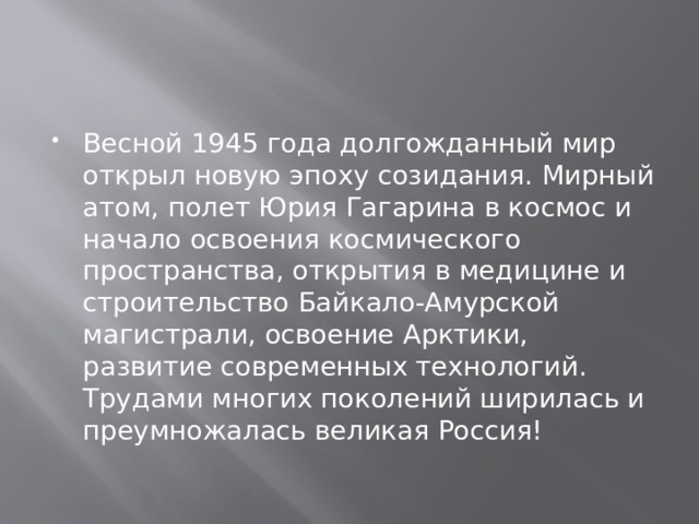 Весной 1945 года долгожданный мир открыл новую эпоху созидания. Мирный атом, полет Юрия Гагарина в космос и начало освоения космического пространства, открытия в медицине и строительство Байкало-Амурской магистрали, освоение Арктики, развитие современных технологий. Трудами многих поколений ширилась и преумножалась великая Россия! 