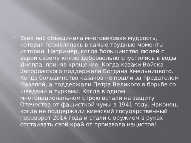 Всех нас объединила многовековая мудрость, которая проявлялась в самые трудные моменты истории. Например, когда большинство людей с верой своему князю добровольно спустились в воды Днепра, приняв крещение. Когда казаки Войска Запорожского поддержали Богдана Хмельницкого. Когда большинство казаков не пошли за предателем Мазепой, а поддержали Петра Великого в борьбе со шведами и турками. Когда в одном многонациональном строю встали на защиту Отечества от фашисткой чумы в 1941 году. Наконец, когда не поддержали киевский государственный переворот 2014 года и стали с оружием в руках отстаивать свой край от произвола нацистов! 