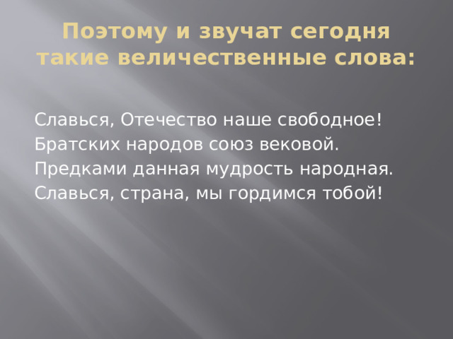 Поэтому и звучат сегодня такие величественные слова:   Славься, Отечество наше свободное! Братских народов союз вековой. Предками данная мудрость народная. Славься, страна, мы гордимся тобой! 