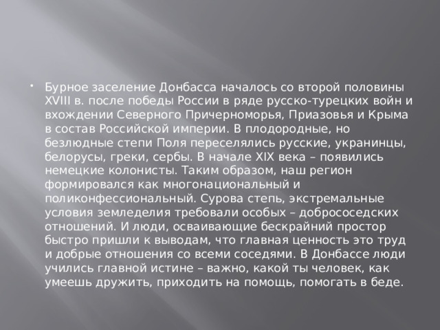 Бурное заселение Донбасса началось со второй половины XVIII в. после победы России в ряде русско-турецких войн и вхождении Северного Причерноморья, Приазовья и Крыма в состав Российской империи. В плодородные, но безлюдные степи Поля переселялись русские, укранинцы, белорусы, греки, сербы. В начале ХIХ века – появились немецкие колонисты. Таким образом, наш регион формировался как многонациональный и поликонфессиональный. Сурова степь, экстремальные условия земледелия требовали особых – добрососедских отношений. И люди, осваивающие бескрайний простор быстро пришли к выводам, что главная ценность это труд и добрые отношения со всеми соседями. В Донбассе люди учились главной истине – важно, какой ты человек, как умеешь дружить, приходить на помощь, помогать в беде. 
