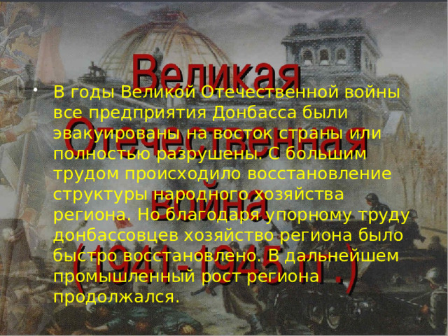 В годы Великой Отечественной войны все предприятия Донбасса были эвакуированы на восток страны или полностью разрушены. С большим трудом происходило восстановление структуры народного хозяйства региона. Но благодаря упорному труду донбассовцев хозяйство региона было быстро восстановлено. В дальнейшем промышленный рост региона продолжался. 