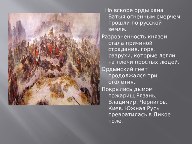  Но вскоре орды хана Батыя огненным смерчем прошли по русской земле. Разрозненность князей стала причиной страдания, горя, разрухи, которые легли на плечи простых людей. Ордынский гнет продолжался три столетия. Покрылись дымом пожарищ Рязань, Владимир, Чернигов, Киев. Южная Русь превратилась в Дикое поле. 