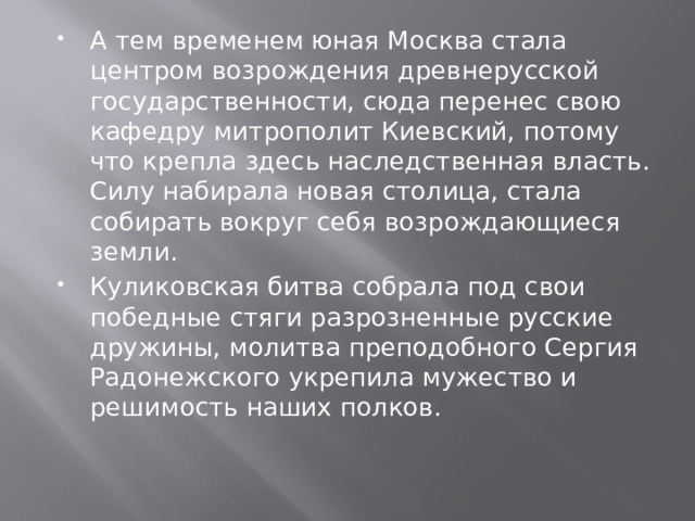 А тем временем юная Москва стала центром возрождения древнерусской государственности, сюда перенес свою кафедру митрополит Киевский, потому что крепла здесь наследственная власть. Силу набирала новая столица, стала собирать вокруг себя возрождающиеся земли.  Куликовская битва собрала под свои победные стяги разрозненные русские дружины, молитва преподобного Сергия Радонежского укрепила мужество и решимость наших полков. 