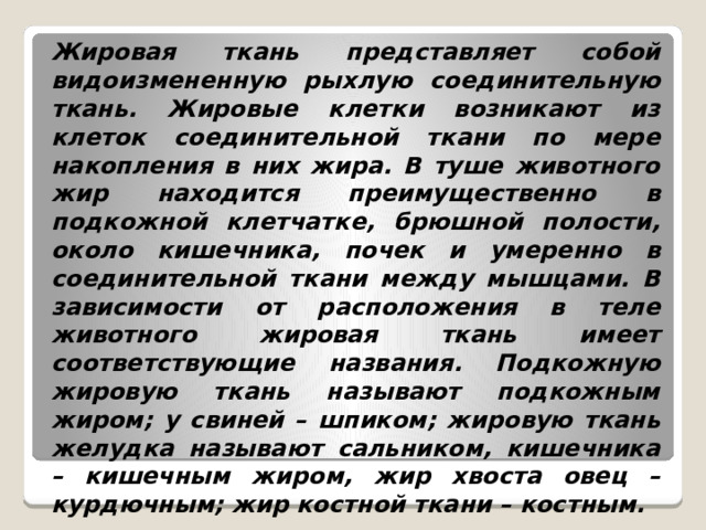 Жировая ткань представляет собой видоизмененную рыхлую соединительную ткань. Жировые клетки возникают из клеток соединительной ткани по мере накопления в них жира. В туше животного жир находится преимущественно в подкожной клетчатке, брюшной полости, около кишечника, почек и умеренно в соединительной ткани между мышцами. В зависимости от расположения в теле животного жировая ткань имеет соответствующие названия. Подкожную жировую ткань называют подкожным жиром; у свиней – шпиком; жировую ткань желудка называют сальником, кишечника – кишечным жиром, жир хвоста овец – курдючным; жир костной ткани – костным. 