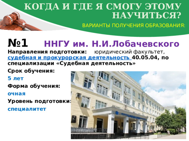 Когда и где я смогу этому научиться? Варианты получения образования: № 1 ННГУ им. Н.И.Лобачевского  Направления подготовки: юридический факультет, судебная и прокурорская деятельность 40.05.04, по специализации «Судебная деятельность» Срок обучения: 5 лет Форма обучения: очная  Уровень подготовки: специалитет  