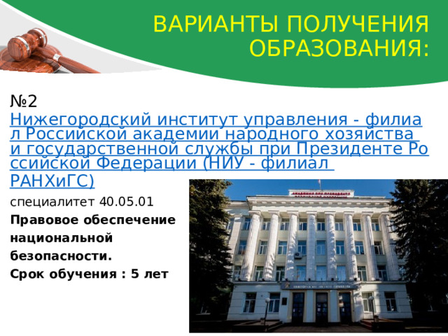 Варианты получения образования: № 2 Нижегородский институт управления - филиал Российской академии народного хозяйства и государственной службы при Президенте Российской Федерации (НИУ - филиал РАНХиГС ) специалитет 40.05.01 Правовое обеспечение национальной безопасности. Срок обучения : 5 лет 